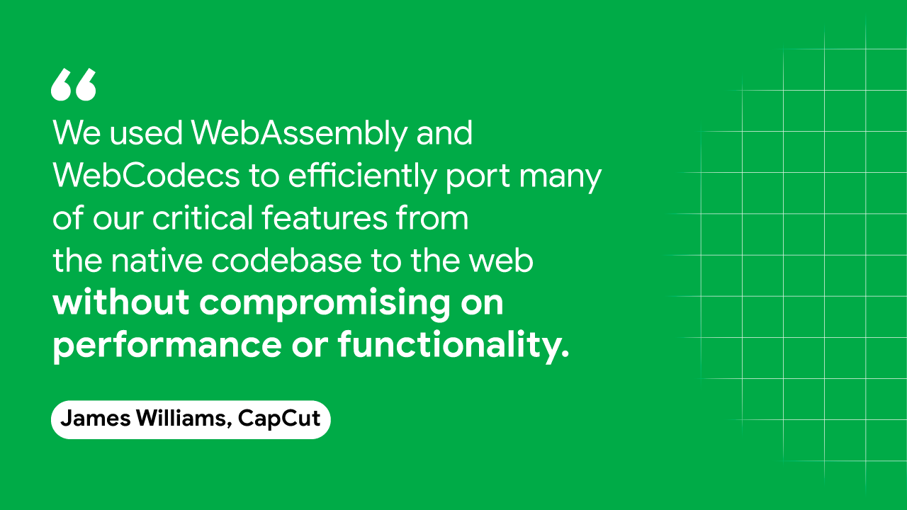CapCut के जेम्स विलियम्स का एक उद्धरण: हमने अपनी कई ज़रूरी सुविधाओं को नेटिव कोडबेस से वेब पर बेहतर तरीके से पोर्ट करने के लिए WebAssembly और WebCodecs का इस्तेमाल किया था, ताकि इनसे समझौता किए बिना
की परफ़ॉर्मेंस या फ़ंक्शन का इस्तेमाल किया हो.